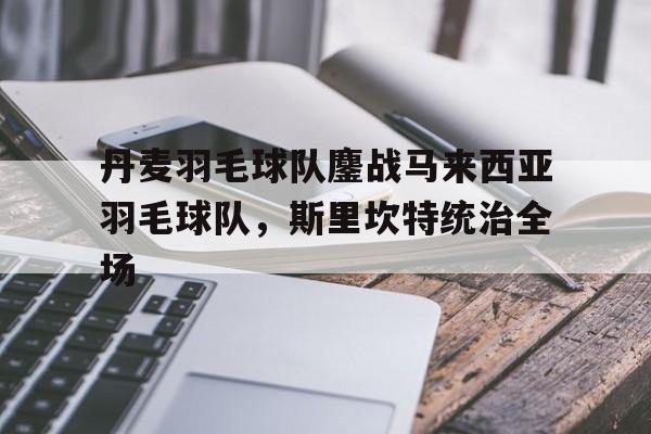关于丹麦羽毛球队鏖战马来西亚羽毛球队，斯里坎特统治全场的信息