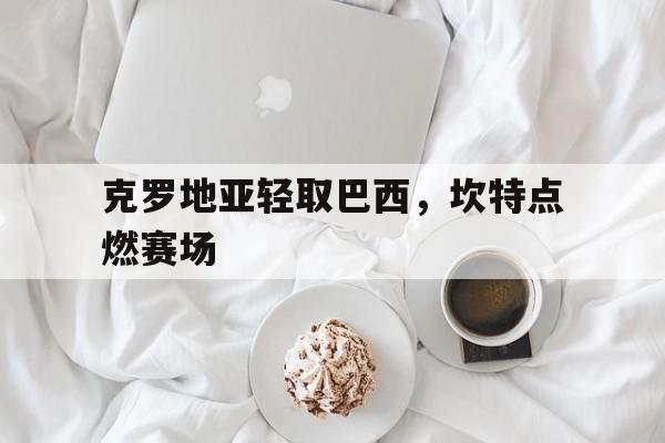 克罗地亚轻取巴西,坎特点燃赛场的简单介绍 克罗地亚轻取巴西,坎特点燃赛场的简单介绍